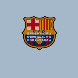 kaiyun官网_热苏斯坦承与帕尔梅拉斯情感纽带深厚，但强调当前全心效力阿森纳