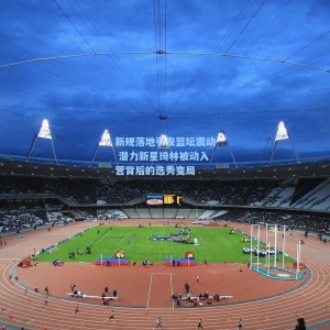 开云-新规落地引发篮坛震动 潜力新星琦林被动入营背后的选秀变局