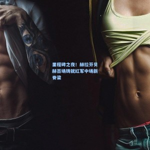 开云app|里程碑之夜！赫拉芬贝赫百场铸就红军中场新脊梁