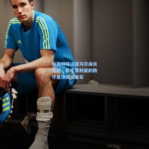 开云app-埃斯特旺谈亚马尔成长挑战，库库雷利亚的防守是顶级试金石