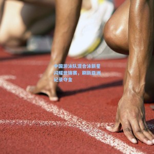 开云|中国游泳队混合泳新星闪耀世锦赛，刷新亚洲纪录夺金