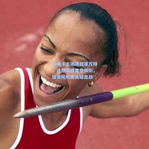 开云app_马略卡主场激战莱万特，达德尔穆里奇领衔，瑞安托利安关键出战