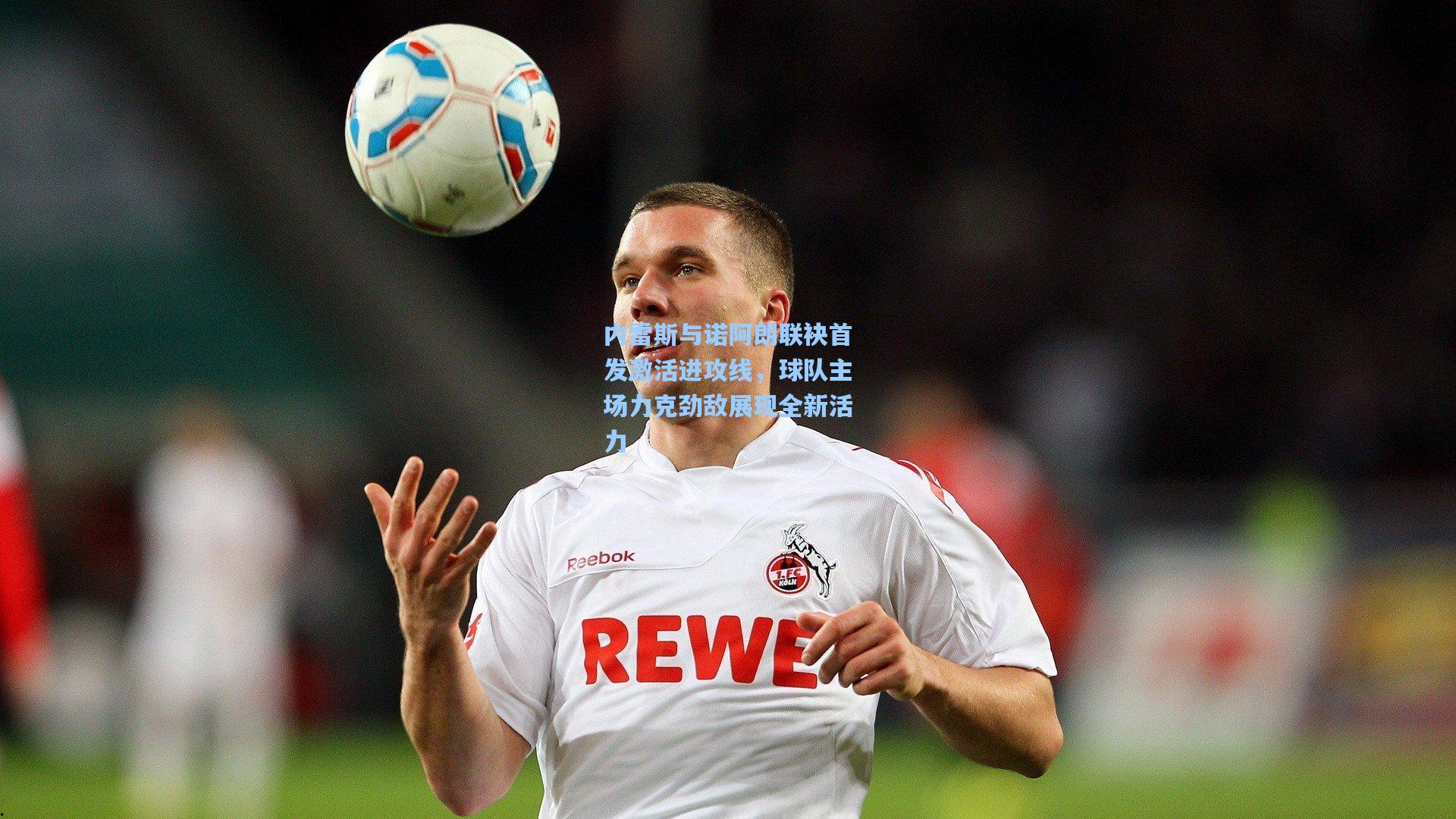 内雷斯与诺阿朗联袂首发激活进攻线，球队主场力克劲敌展现全新活力